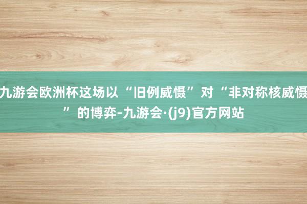 九游会欧洲杯这场以 “旧例威慑” 对 “非对称核威慑” 的博弈-九游会·(j9)官方网站