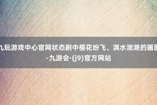 九玩游戏中心官网状态剧中樱花纷飞、淇水潋滟的画面-九游会·(j9)官方网站