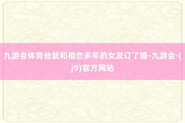 九游会体育他就和相恋多年的女友订了婚-九游会·(j9)官方网站