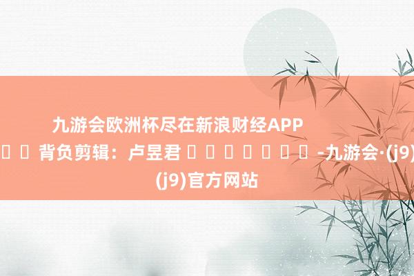 九游会欧洲杯尽在新浪财经APP            						背负剪辑：卢昱君 							-九游会·(j9)官方网站