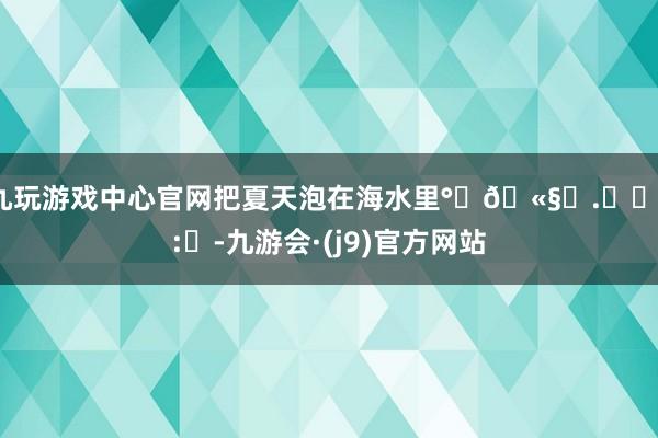 九玩游戏中心官网把夏天泡在海水里°‧🫧⋆.ೃ࿔*:･-九游会·(j9)官方网站