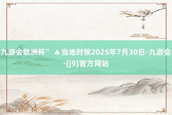 九游会欧洲杯” ▲当地时候2025年7月30日-九游会·(j9)官方网站