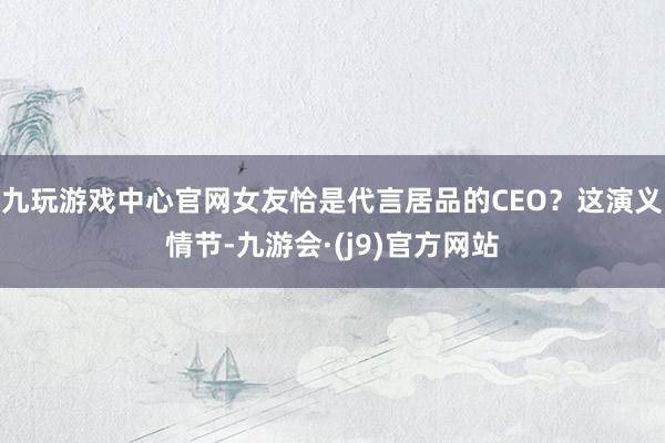 九玩游戏中心官网女友恰是代言居品的CEO?这演义情节-九游会·(j9)官方网站