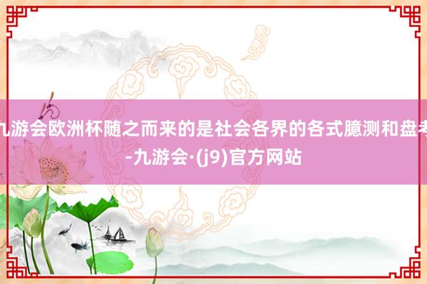 九游会欧洲杯随之而来的是社会各界的各式臆测和盘考-九游会·(j9)官方网站