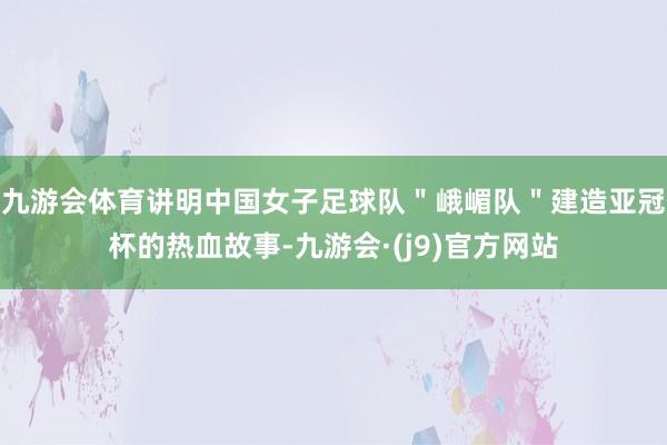 九游会体育讲明中国女子足球队＂峨嵋队＂建造亚冠杯的热血故事-九游会·(j9)官方网站