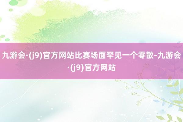 九游会·(j9)官方网站比赛场面罕见一个零散-九游会·(j9)官方网站