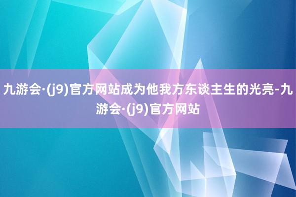 九游会·(j9)官方网站成为他我方东谈主生的光亮-九游会·(j9)官方网站