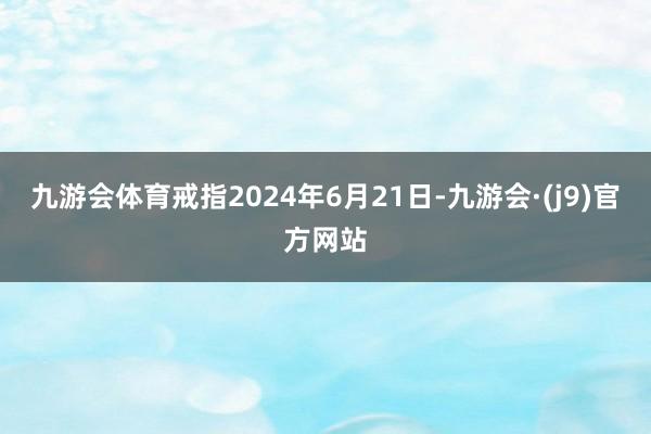 九游会体育戒指2024年6月21日-九游会·(j9)官方网站