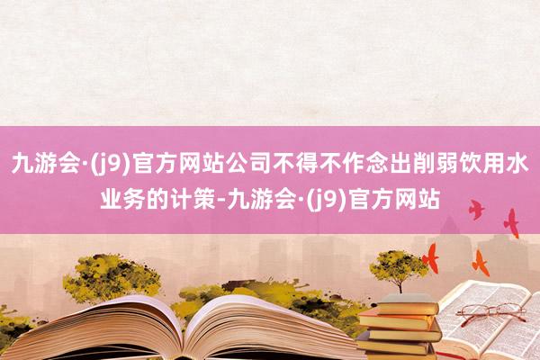 九游会·(j9)官方网站公司不得不作念出削弱饮用水业务的计策-九游会·(j9)官方网站