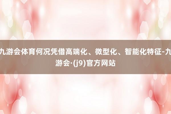 九游会体育何况凭借高端化、微型化、智能化特征-九游会·(j9)官方网站
