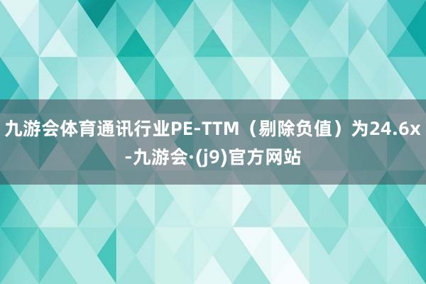 九游会体育通讯行业PE-TTM（剔除负值）为24.6x-九游会·(j9)官方网站
