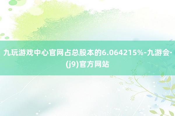 九玩游戏中心官网占总股本的6.064215%-九游会·(j9)官方网站