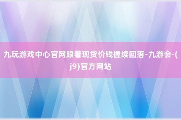 九玩游戏中心官网跟着现货价钱握续回落-九游会·(j9)官方网站