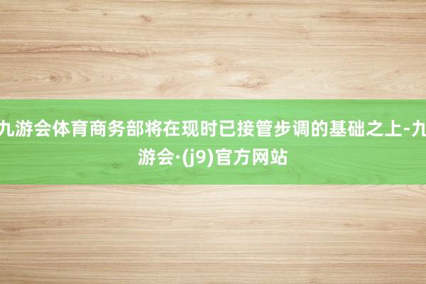 九游会体育商务部将在现时已接管步调的基础之上-九游会·(j9)官方网站