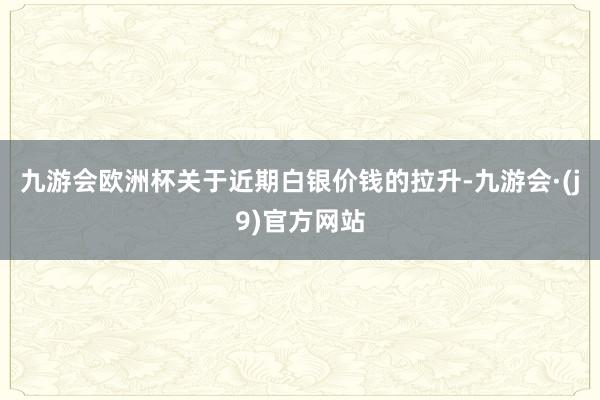 九游会欧洲杯　　关于近期白银价钱的拉升-九游会·(j9)官方网站