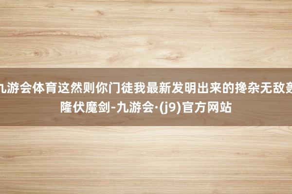 九游会体育这然则你门徒我最新发明出来的搀杂无敌轰隆伏魔剑-九游会·(j9)官方网站