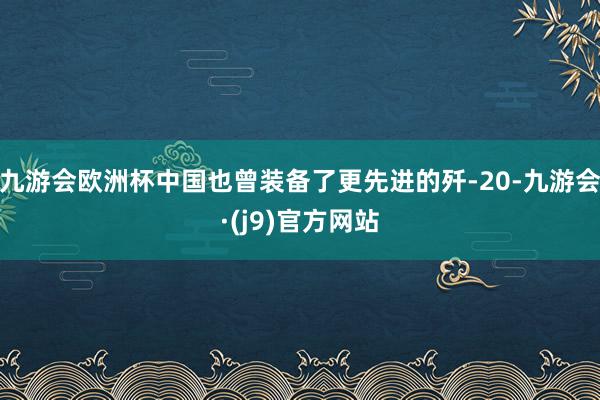 九游会欧洲杯中国也曾装备了更先进的歼-20-九游会·(j9)官方网站