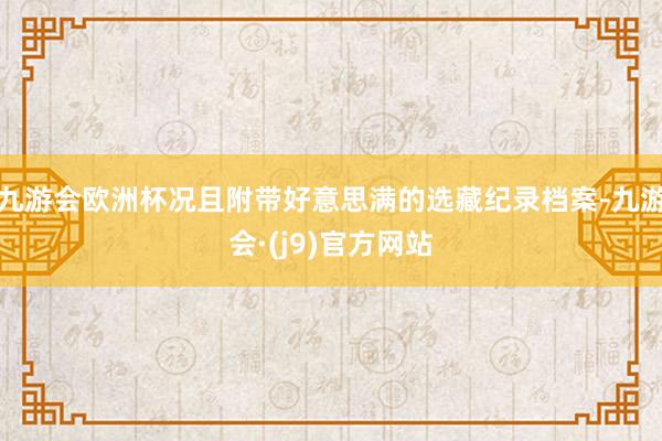 九游会欧洲杯况且附带好意思满的选藏纪录档案-九游会·(j9)官方网站