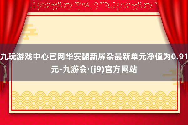 九玩游戏中心官网华安翻新羼杂最新单元净值为0.91元-九游会·(j9)官方网站
