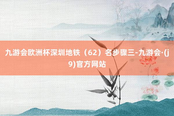 九游会欧洲杯深圳地铁（62）名步骤三-九游会·(j9)官方网站