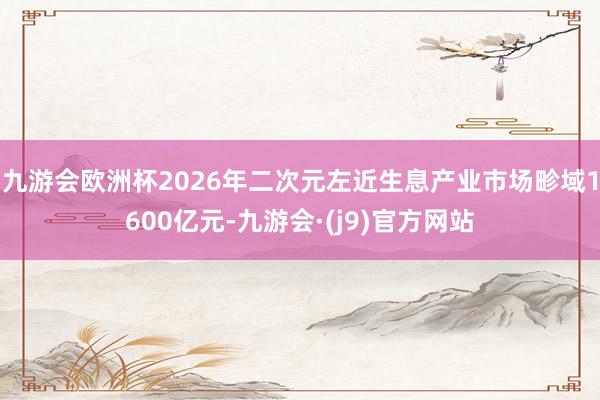 九游会欧洲杯2026年二次元左近生息产业市场畛域1600亿元-九游会·(j9)官方网站