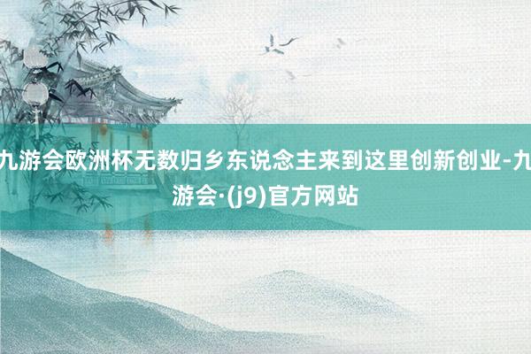 九游会欧洲杯无数归乡东说念主来到这里创新创业-九游会·(j9)官方网站