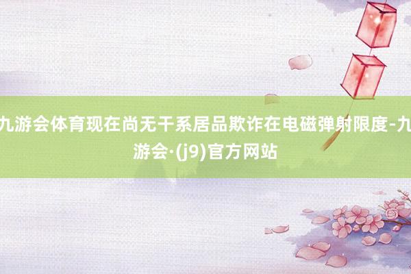 九游会体育现在尚无干系居品欺诈在电磁弹射限度-九游会·(j9)官方网站