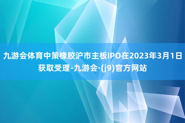 九游会体育中策橡胶沪市主板IPO在2023年3月1日获取受理-九游会·(j9)官方网站