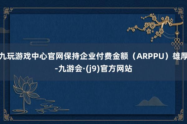 九玩游戏中心官网保持企业付费金额（ARPPU）雄厚-九游会·(j9)官方网站
