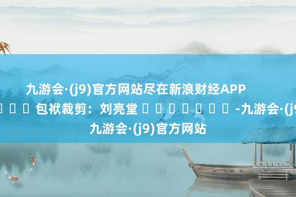 九游会·(j9)官方网站尽在新浪财经APP            						包袱裁剪：刘亮堂 							-九游会·(j9)官方网站