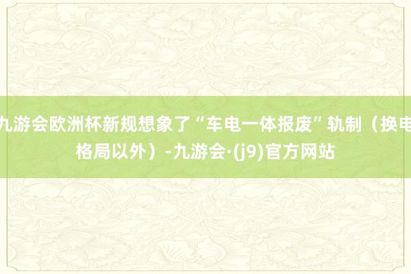 九游会欧洲杯新规想象了“车电一体报废”轨制（换电格局以外）-九游会·(j9)官方网站