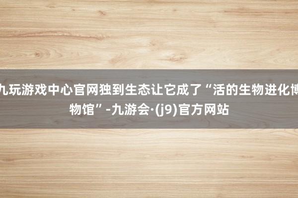 九玩游戏中心官网独到生态让它成了“活的生物进化博物馆”-九游会·(j9)官方网站