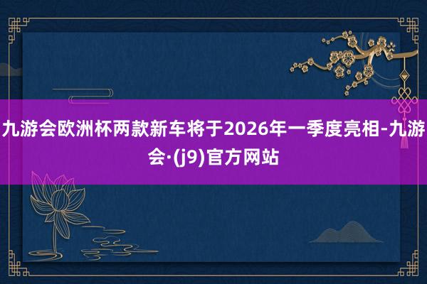 九游会欧洲杯两款新车将于2026年一季度亮相-九游会·(j9)官方网站