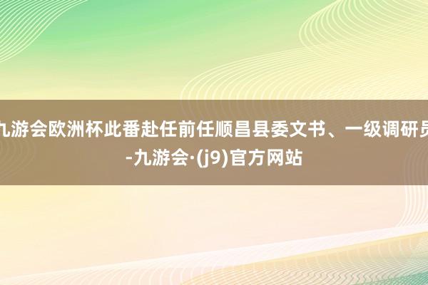 九游会欧洲杯此番赴任前任顺昌县委文书、一级调研员-九游会·(j9)官方网站