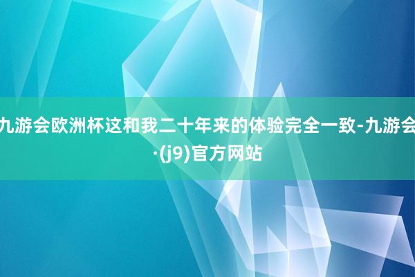 九游会欧洲杯这和我二十年来的体验完全一致-九游会·(j9)官方网站