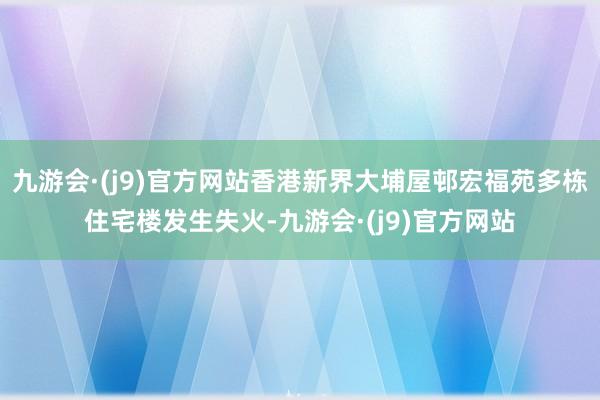 九游会·(j9)官方网站香港新界大埔屋邨宏福苑多栋住宅楼发生失火-九游会·(j9)官方网站