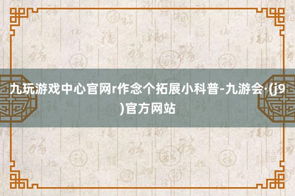 九玩游戏中心官网r 作念个拓展小科普-九游会·(j9)官方网站