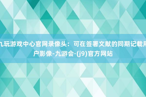 九玩游戏中心官网录像头：可在签署文献的同期记载用户影像-九游会·(j9)官方网站