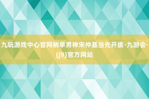 九玩游戏中心官网稍早男神宋仲基当先开拔-九游会·(j9)官方网站