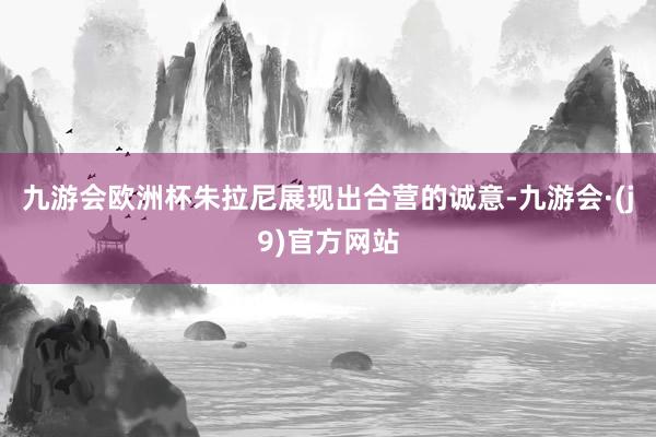 九游会欧洲杯朱拉尼展现出合营的诚意-九游会·(j9)官方网站
