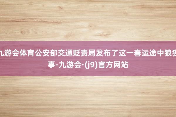 九游会体育公安部交通贬责局发布了这一春运途中狼狈事-九游会·(j9)官方网站