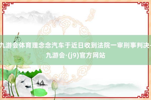 九游会体育理念念汽车于近日收到法院一审刑事判决-九游会·(j9)官方网站