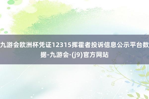 九游会欧洲杯凭证12315挥霍者投诉信息公示平台数据-九游会·(j9)官方网站