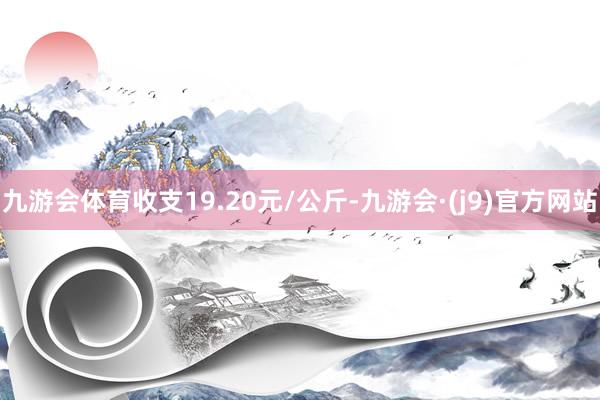 九游会体育收支19.20元/公斤-九游会·(j9)官方网站