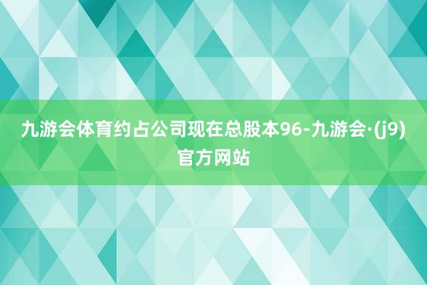 九游会体育约占公司现在总股本96-九游会·(j9)官方网站