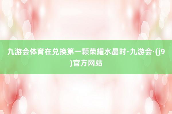 九游会体育在兑换第一颗荣耀水晶时-九游会·(j9)官方网站