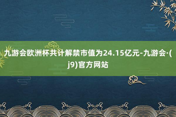 九游会欧洲杯共计解禁市值为24.15亿元-九游会·(j9)官方网站