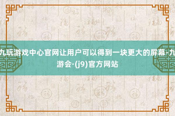九玩游戏中心官网让用户可以得到一块更大的屏幕-九游会·(j9)官方网站