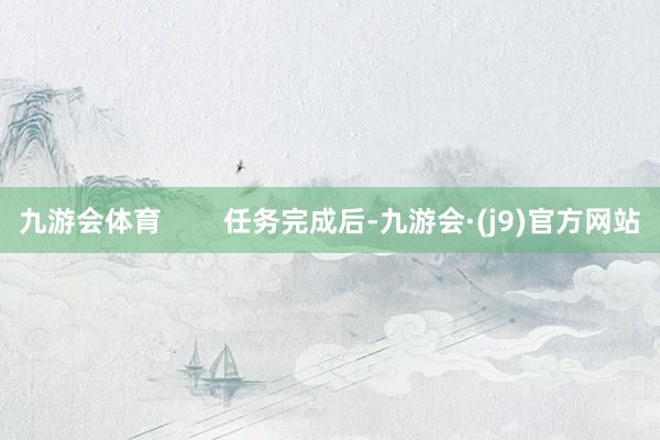 九游会体育        任务完成后-九游会·(j9)官方网站