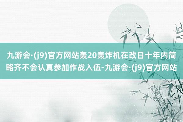 九游会·(j9)官方网站轰20轰炸机在改日十年内简略齐不会认真参加作战入伍-九游会·(j9)官方网站